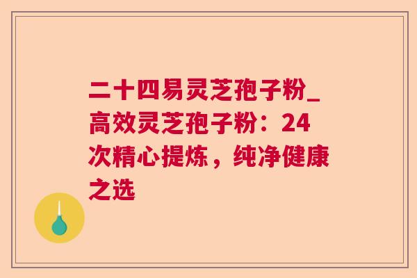 二十四易灵芝孢子粉_高效灵芝孢子粉：24次精心提炼，纯净健康之选