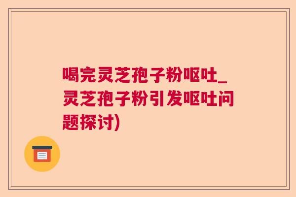 喝完灵芝孢子粉呕吐_灵芝孢子粉引发呕吐问题探讨)