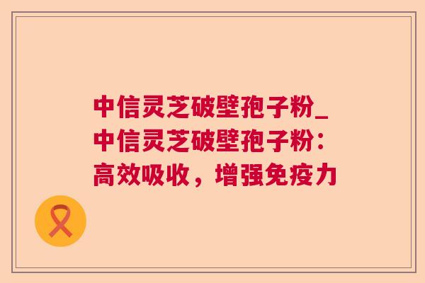 中信灵芝破壁孢子粉_中信灵芝破壁孢子粉:高效吸收,增强免疫力 中信灵芝破壁孢子粉_中信灵芝破壁孢子粉:高效吸收,增强免疫力