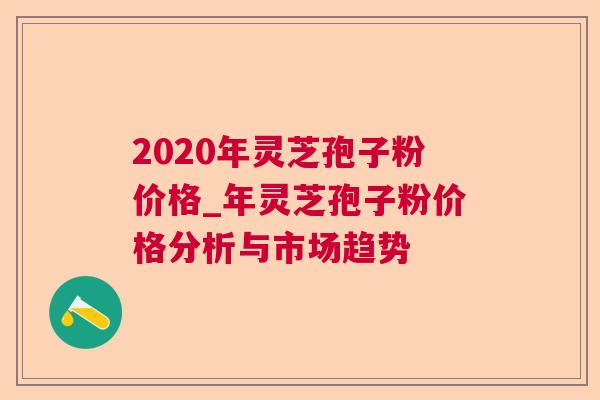 2020年灵芝孢子粉价格_年灵芝孢子粉价格分析与市场趋势