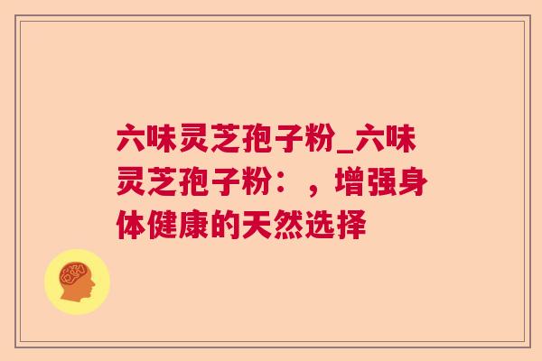 六味灵芝孢子粉_六味灵芝孢子粉：，增强身体健康的天然选择