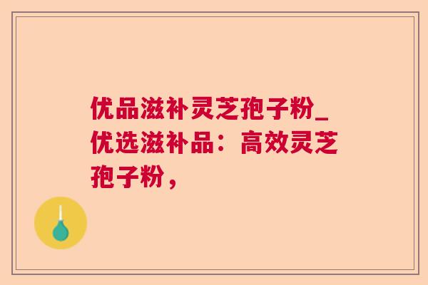 优品滋补灵芝孢子粉_优选滋补品：高效灵芝孢子粉，