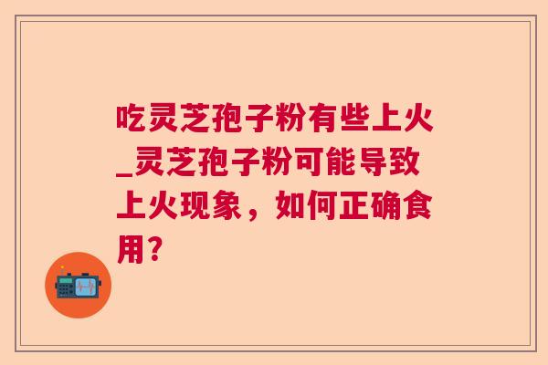 吃灵芝孢子粉有些上火_灵芝孢子粉可能导致上火现象，如何正确食用？