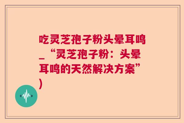 吃灵芝孢子粉头晕耳鸣_“灵芝孢子粉：头晕耳鸣的天然解决方案”)