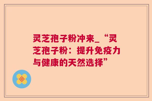 灵芝孢子粉冲来_“灵芝孢子粉：提升免疫力与健康的天然选择”