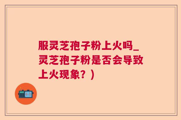 服灵芝孢子粉上火吗_灵芝孢子粉是否会导致上火现象？)