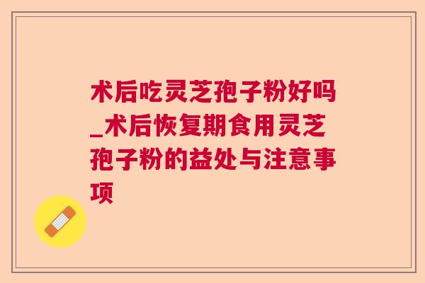 术后吃灵芝孢子粉好吗_术后恢复期食用灵芝孢子粉的益处与注意事项