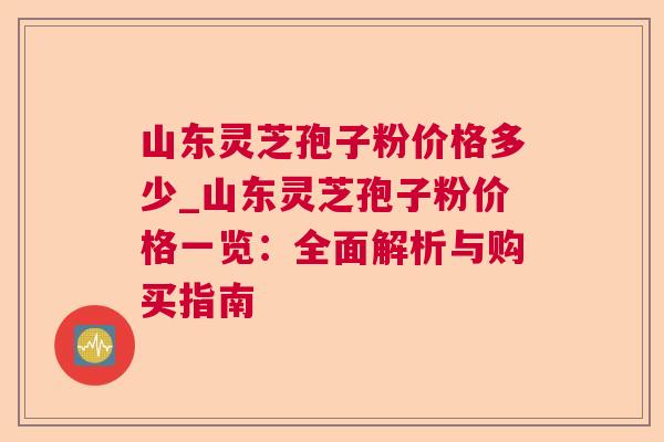 山东灵芝孢子粉价格多少_山东灵芝孢子粉价格一览:全面解析与购买指南 山东灵芝孢子粉价格多少_山东灵芝孢子粉价格一览:全面解析与购买指南