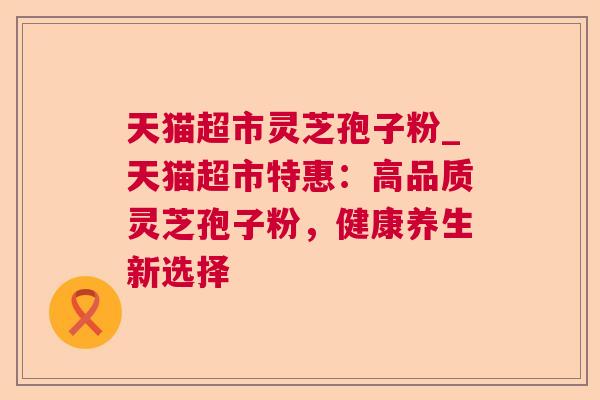 天猫超市灵芝孢子粉_天猫超市特惠：高品质灵芝孢子粉，健康养生新选择
