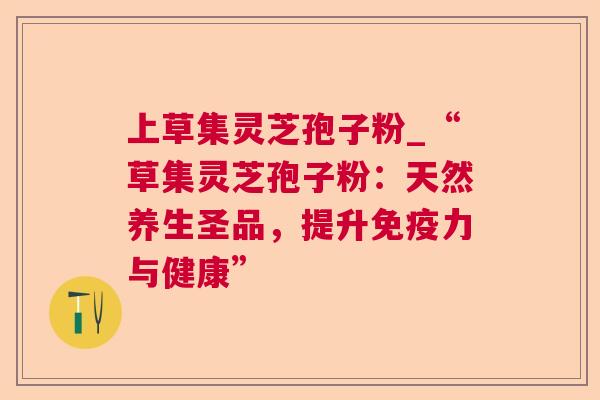 上草集灵芝孢子粉_“草集灵芝孢子粉：天然养生圣品，提升免疫力与健康”