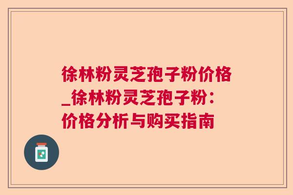 徐林粉灵芝孢子粉价格_徐林粉灵芝孢子粉：价格分析与购买指南