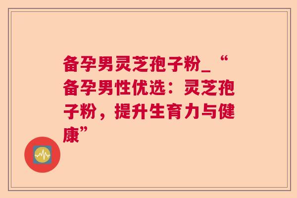 备孕男灵芝孢子粉_“备孕男性优选：灵芝孢子粉，提升生育力与健康”