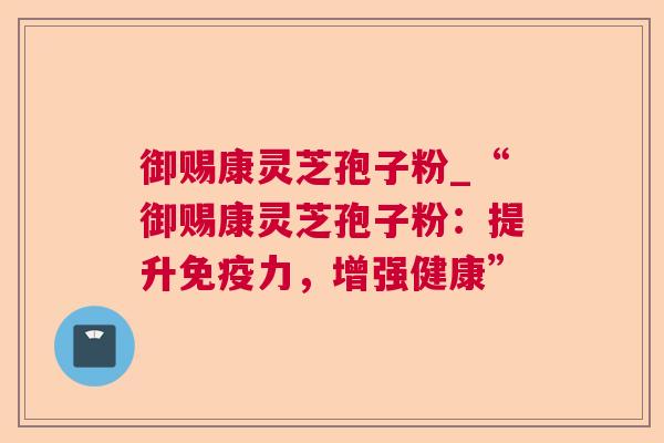 御赐康灵芝孢子粉_“御赐康灵芝孢子粉：提升免疫力，增强健康”