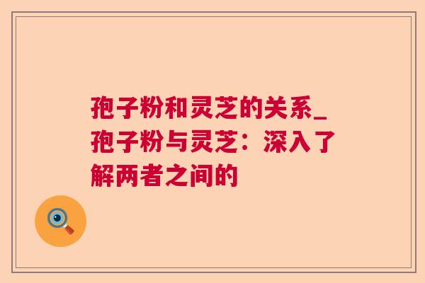 孢子粉和灵芝的关系_孢子粉与灵芝：深入了解两者之间的