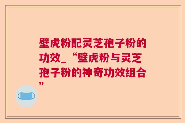 壁虎粉配灵芝孢子粉的功效_“壁虎粉与灵芝孢子粉的神奇功效组合”