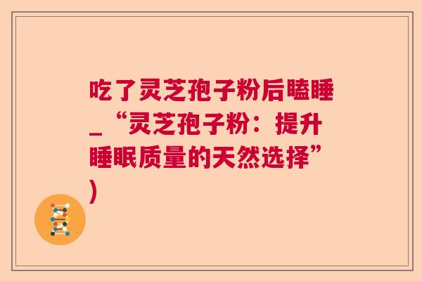吃了灵芝孢子粉后瞌睡_“灵芝孢子粉:提升质量的天然选择”) 吃了灵芝孢子粉后瞌睡_“灵芝孢子粉:提升质量的天然选择”)
