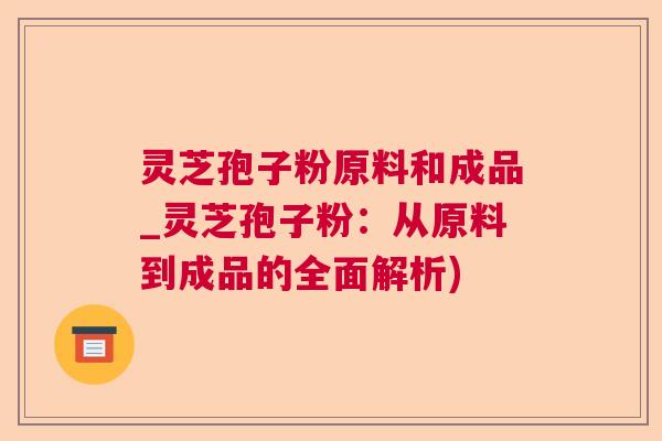 灵芝孢子粉原料和成品_灵芝孢子粉：从原料到成品的全面解析)