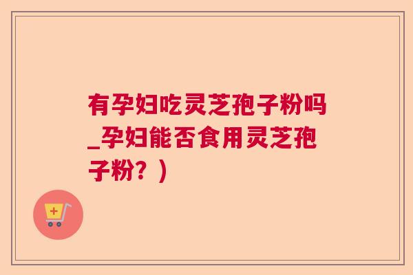 有孕妇吃灵芝孢子粉吗_孕妇能否食用灵芝孢子粉？)