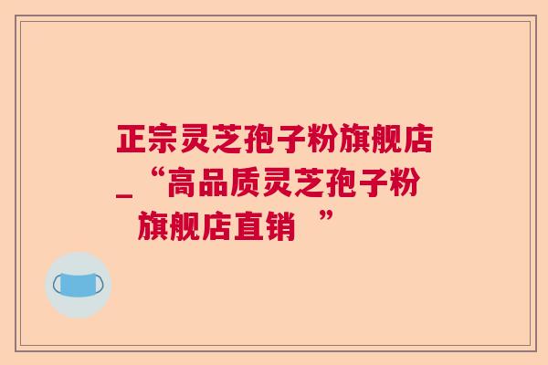 正宗灵芝孢子粉旗舰店_“高品质灵芝孢子粉 旗舰店直销 ” 正宗灵芝孢子粉旗舰店_“高品质灵芝孢子粉 旗舰店直销 ”