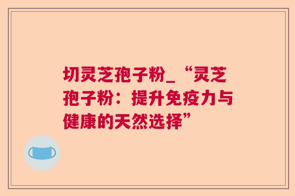 切灵芝孢子粉_“灵芝孢子粉：提升免疫力与健康的天然选择”