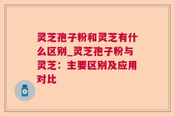 灵芝孢子粉和灵芝有什么区别_灵芝孢子粉与灵芝:主要区别及应用对比 灵芝孢子粉和灵芝有什么区别_灵芝孢子粉与灵芝:主要区别及应用对比