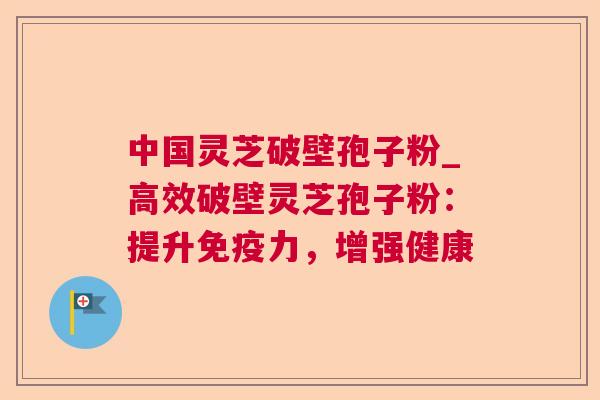 中国灵芝破壁孢子粉_高效破壁灵芝孢子粉：提升免疫力，增强健康