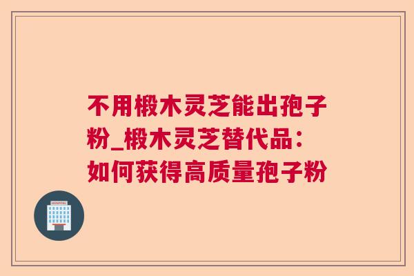 不用椴木灵芝能出孢子粉_椴木灵芝替代品：如何获得高质量孢子粉