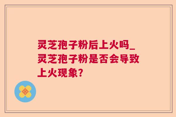 灵芝孢子粉后上火吗_灵芝孢子粉是否会导致上火现象? 灵芝孢子粉后上火吗_灵芝孢子粉是否会导致上火现象?