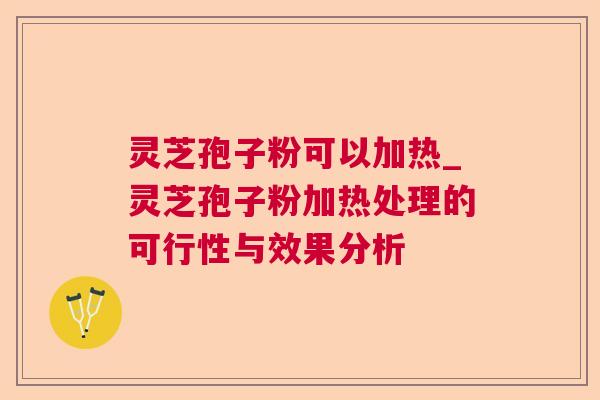 灵芝孢子粉可以加热_灵芝孢子粉加热处理的可行性与效果分析