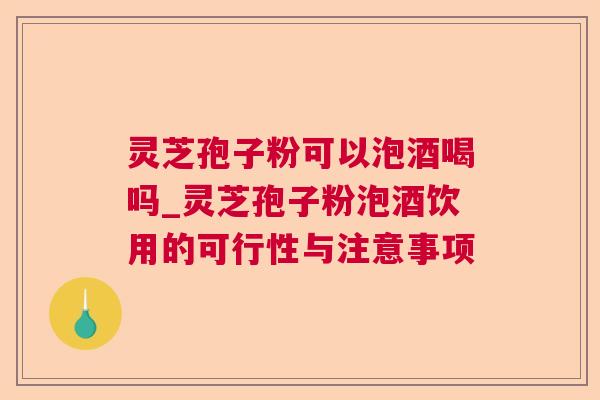 灵芝孢子粉可以泡酒喝吗_灵芝孢子粉泡酒饮用的可行性与注意事项