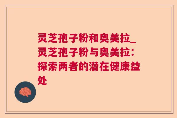 灵芝孢子粉和奥美拉_灵芝孢子粉与奥美拉:探索两者的潜在健康益处 灵芝孢子粉和奥美拉_灵芝孢子粉与奥美拉:探索两者的潜在健康益处