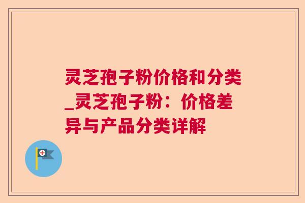 灵芝孢子粉价格和分类_灵芝孢子粉：价格差异与产品分类详解