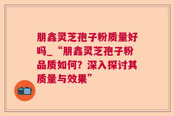朋鑫灵芝孢子粉质量好吗_“朋鑫灵芝孢子粉品质如何?深入探讨其质量与效果” 朋鑫灵芝孢子粉质量好吗_“朋鑫灵芝孢子粉品质如何?深入探讨其质量与效果”