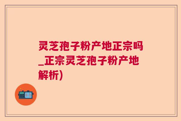 灵芝孢子粉产地正宗吗_正宗灵芝孢子粉产地解析)