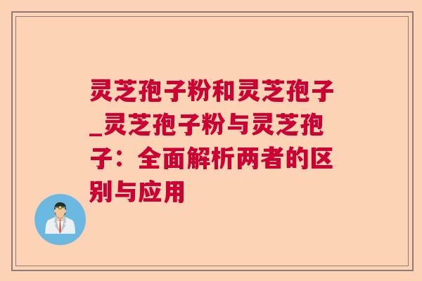 灵芝孢子粉和灵芝孢子_灵芝孢子粉与灵芝孢子:全面解析两者的区别与应用 灵芝孢子粉和灵芝孢子_灵芝孢子粉与灵芝孢子:全面解析两者的区别与应用