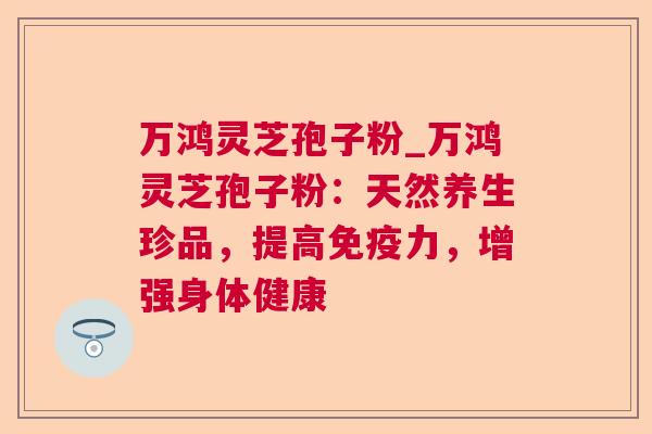 万鸿灵芝孢子粉_万鸿灵芝孢子粉:天然养生珍品,提高免疫力,增强身体健康 万鸿灵芝孢子粉_万鸿灵芝孢子粉:天然养生珍品,提高免疫力,增强身体健康