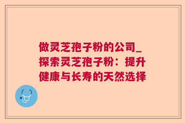 做灵芝孢子粉的公司_探索灵芝孢子粉:提升健康与长寿的天然选择 做灵芝孢子粉的公司_探索灵芝孢子粉:提升健康与长寿的天然选择