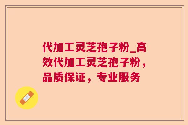 代加工灵芝孢子粉_高效代加工灵芝孢子粉，品质保证，专业服务