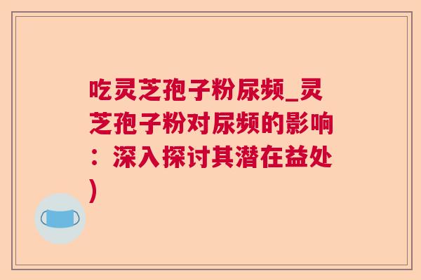 吃灵芝孢子粉尿频_灵芝孢子粉对尿频的影响：深入探讨其潜在益处)