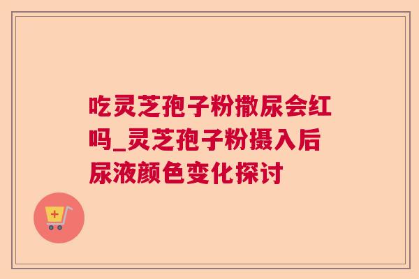吃灵芝孢子粉撒尿会红吗_灵芝孢子粉摄入后尿液颜色变化探讨 吃灵芝孢子粉撒尿会红吗_灵芝孢子粉摄入后尿液颜色变化探讨