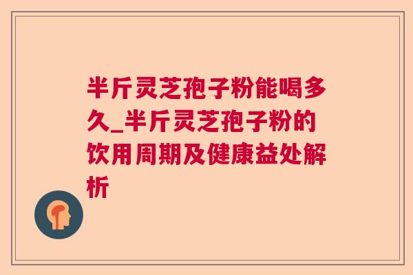 半斤灵芝孢子粉能喝多久_半斤灵芝孢子粉的饮用周期及健康益处解析
