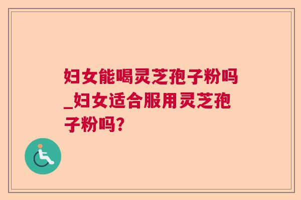 妇女能喝灵芝孢子粉吗_妇女适合服用灵芝孢子粉吗？