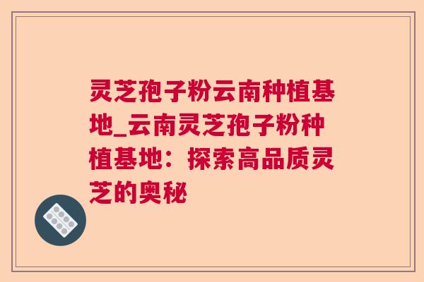 灵芝孢子粉云南种植基地_云南灵芝孢子粉种植基地：探索高品质灵芝的奥秘