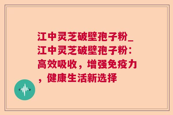 江中灵芝破壁孢子粉_江中灵芝破壁孢子粉：高效吸收，增强免疫力，健康生活新选择