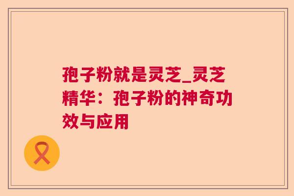 孢子粉就是灵芝_灵芝精华：孢子粉的神奇功效与应用