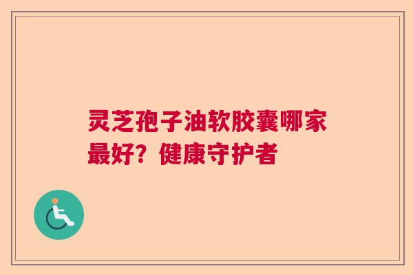 灵芝孢子油软胶囊哪家最好？健康守护者