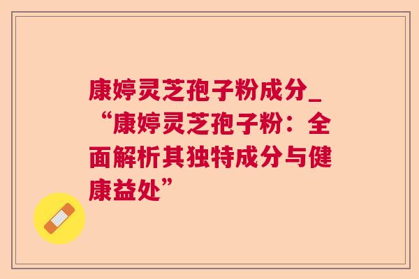 康婷灵芝孢子粉成分_“康婷灵芝孢子粉：全面解析其独特成分与健康益处”