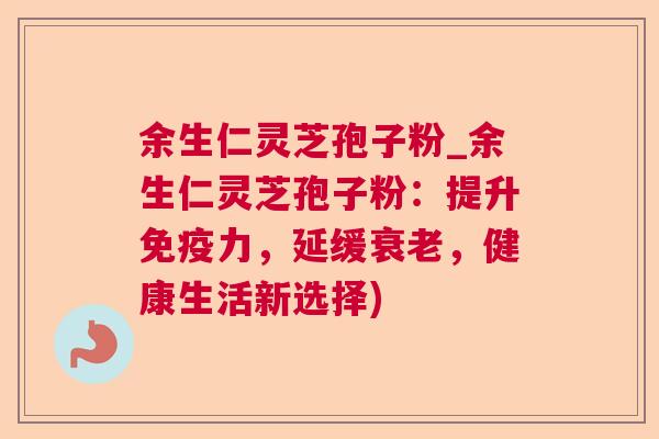 余生仁灵芝孢子粉_余生仁灵芝孢子粉：提升免疫力，延缓衰老，健康生活新选择)