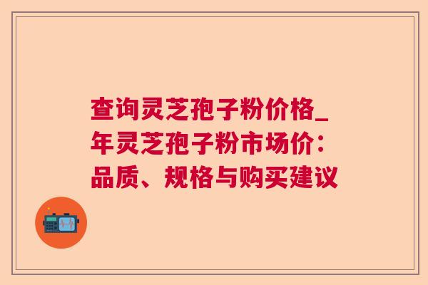 查询灵芝孢子粉价格_年灵芝孢子粉市场价：品质、规格与购买建议