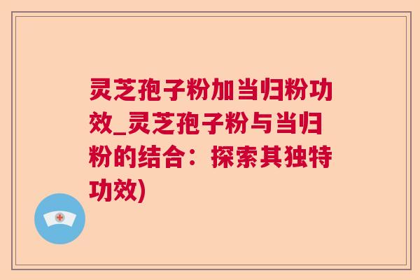 灵芝孢子粉加当归粉功效_灵芝孢子粉与当归粉的结合：探索其独特功效)